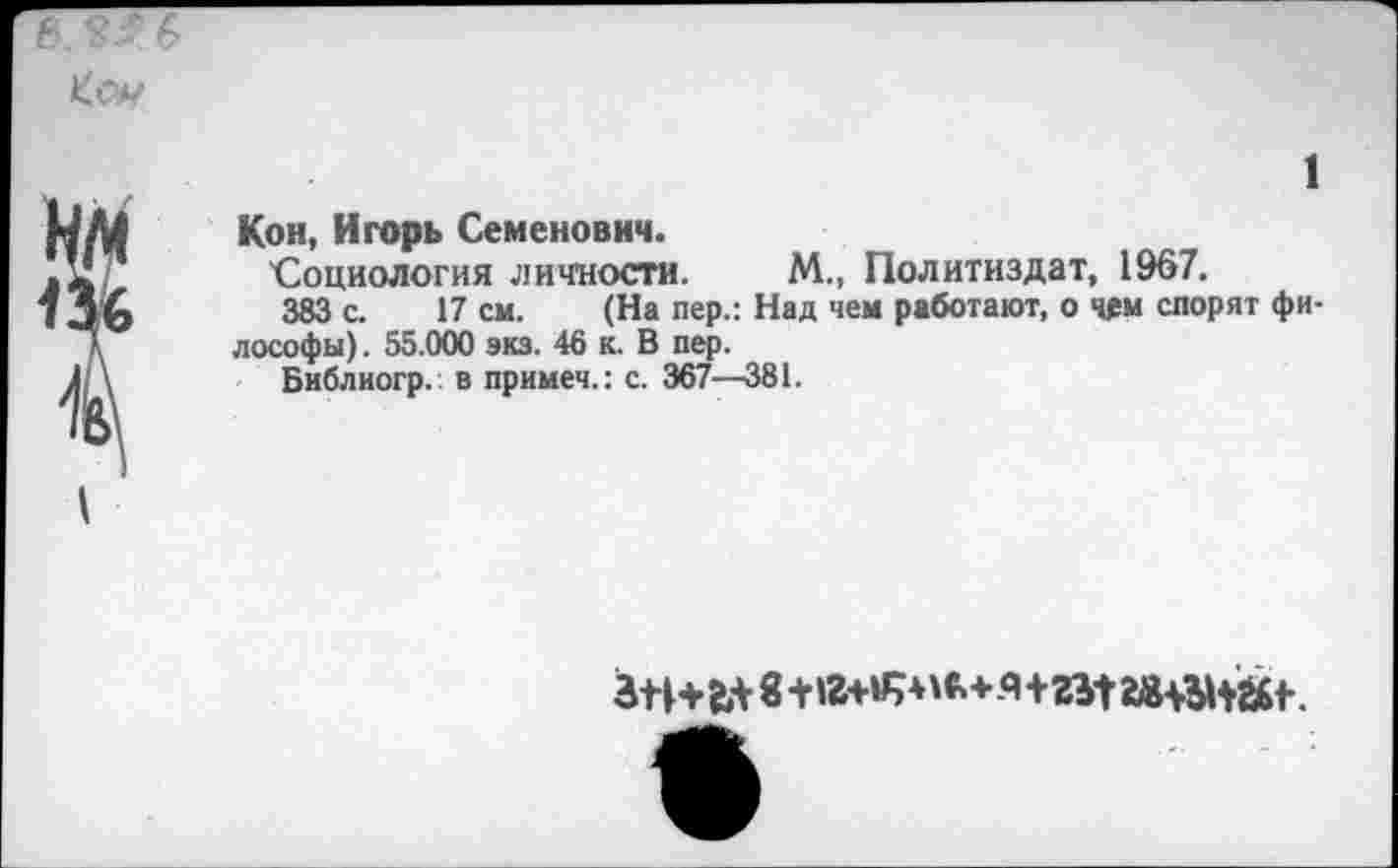 ﻿Кон, Игорь Семенович.
Социология личности. М„ Политиздат, 1967.
383 с. 17 см. (На пер.: Над чем работают, о чем спорят фи лософы). 55.000 экз. 46 к. В пер.
Библиогр. в примеч.: с. 367—381.
